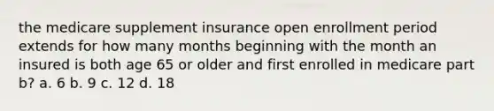 the medicare supplement insurance open enrollment period extends for how many months beginning with the month an insured is both age 65 or older and first enrolled in medicare part b? a. 6 b. 9 c. 12 d. 18