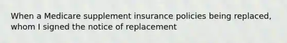 When a Medicare supplement insurance policies being replaced, whom I signed the notice of replacement