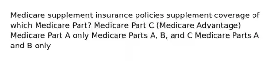 Medicare supplement insurance policies supplement coverage of which Medicare Part? Medicare Part C (Medicare Advantage) Medicare Part A only Medicare Parts A, B, and C Medicare Parts A and B only