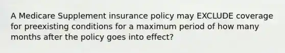 A Medicare Supplement insurance policy may EXCLUDE coverage for preexisting conditions for a maximum period of how many months after the policy goes into effect?