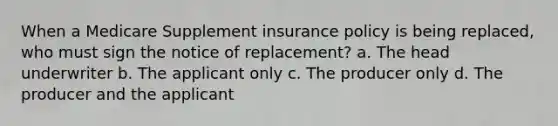 When a Medicare Supplement insurance policy is being replaced, who must sign the notice of replacement? a. The head underwriter b. The applicant only c. The producer only d. The producer and the applicant