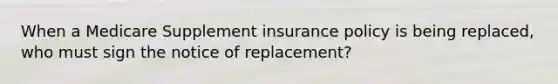 When a Medicare Supplement insurance policy is being replaced, who must sign the notice of replacement?