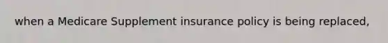 when a Medicare Supplement insurance policy is being replaced,