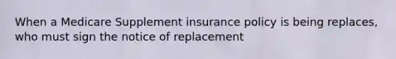 When a Medicare Supplement insurance policy is being replaces, who must sign the notice of replacement