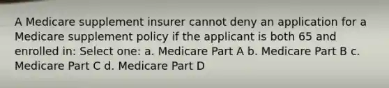 A Medicare supplement insurer cannot deny an application for a Medicare supplement policy if the applicant is both 65 and enrolled in: Select one: a. Medicare Part A b. Medicare Part B c. Medicare Part C d. Medicare Part D