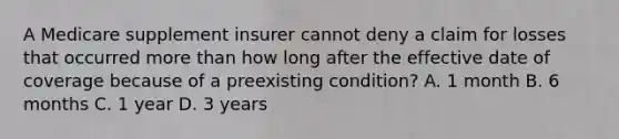 A Medicare supplement insurer cannot deny a claim for losses that occurred more than how long after the effective date of coverage because of a preexisting condition? A. 1 month B. 6 months C. 1 year D. 3 years