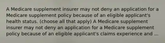 A Medicare supplement insurer may not deny an application for a Medicare supplement policy because of an eligible applicant's health status. (choose all that apply) A Medicare supplement insurer may not deny an application for a Medicare supplement policy because of an eligible applicant's claims experience and ...