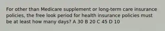 For other than Medicare supplement or long-term care insurance policies, the free look period for health insurance policies must be at least how many days? A 30 B 20 C 45 D 10