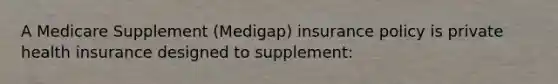 A Medicare Supplement (Medigap) insurance policy is private health insurance designed to supplement: