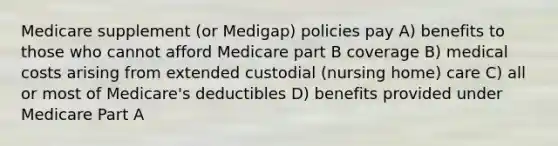 Medicare supplement (or Medigap) policies pay A) benefits to those who cannot afford Medicare part B coverage B) medical costs arising from extended custodial (nursing home) care C) all or most of Medicare's deductibles D) benefits provided under Medicare Part A