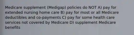 Medicare supplement (Medigap) policies do NOT A) pay for extended nursing home care B) pay for most or all Medicare deductibles and co-payments C) pay for some health care services not covered by Medicare D) supplement Medicare benefits