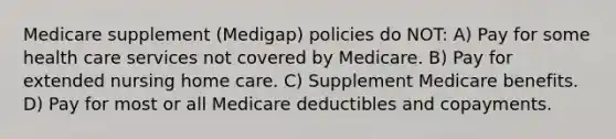 Medicare supplement (Medigap) policies do NOT: A) Pay for some health care services not covered by Medicare. B) Pay for extended nursing home care. C) Supplement Medicare benefits. D) Pay for most or all Medicare deductibles and copayments.