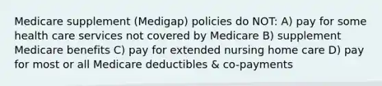 Medicare supplement (Medigap) policies do NOT: A) pay for some health care services not covered by Medicare B) supplement Medicare benefits C) pay for extended nursing home care D) pay for most or all Medicare deductibles & co-payments