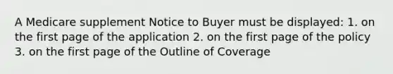 A Medicare supplement Notice to Buyer must be displayed: 1. on the first page of the application 2. on the first page of the policy 3. on the first page of the Outline of Coverage