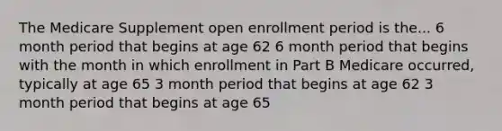 The Medicare Supplement open enrollment period is the... 6 month period that begins at age 62 6 month period that begins with the month in which enrollment in Part B Medicare occurred, typically at age 65 3 month period that begins at age 62 3 month period that begins at age 65