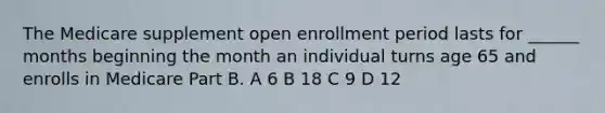 The Medicare supplement open enrollment period lasts for ______ months beginning the month an individual turns age 65 and enrolls in Medicare Part B. A 6 B 18 C 9 D 12