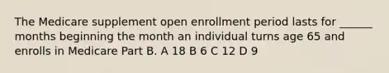 The Medicare supplement open enrollment period lasts for ______ months beginning the month an individual turns age 65 and enrolls in Medicare Part B. A 18 B 6 C 12 D 9