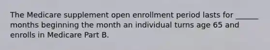 The Medicare supplement open enrollment period lasts for ______ months beginning the month an individual turns age 65 and enrolls in Medicare Part B.