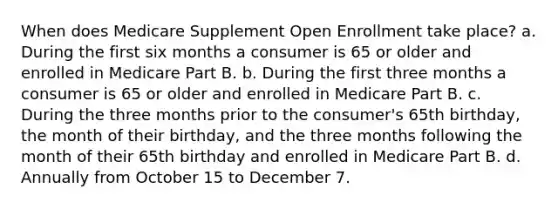 When does Medicare Supplement Open Enrollment take place? a. During the first six months a consumer is 65 or older and enrolled in Medicare Part B. b. During the first three months a consumer is 65 or older and enrolled in Medicare Part B. c. During the three months prior to the consumer's 65th birthday, the month of their birthday, and the three months following the month of their 65th birthday and enrolled in Medicare Part B. d. Annually from October 15 to December 7.