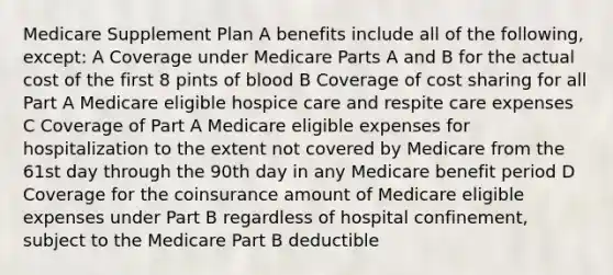 Medicare Supplement Plan A benefits include all of the following, except: A Coverage under Medicare Parts A and B for the actual cost of the first 8 pints of blood B Coverage of cost sharing for all Part A Medicare eligible hospice care and respite care expenses C Coverage of Part A Medicare eligible expenses for hospitalization to the extent not covered by Medicare from the 61st day through the 90th day in any Medicare benefit period D Coverage for the coinsurance amount of Medicare eligible expenses under Part B regardless of hospital confinement, subject to the Medicare Part B deductible