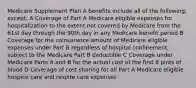 Medicare Supplement Plan A benefits include all of the following, except: A Coverage of Part A Medicare eligible expenses for hospitalization to the extent not covered by Medicare from the 61st day through the 90th day in any Medicare benefit period B Coverage for the coinsurance amount of Medicare eligible expenses under Part B regardless of hospital confinement, subject to the Medicare Part B deductible C Coverage under Medicare Parts A and B for the actual cost of the first 8 pints of blood D Coverage of cost sharing for all Part A Medicare eligible hospice care and respite care expenses