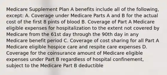 Medicare Supplement Plan A benefits include all of the following, except: A. Coverage under Medicare Parts A and B for the actual cost of the first 8 pints of blood B. Coverage of Part A Medicare eligible expenses for hospitalization to the extent not covered by Medicare from the 61st day through the 90th day in any Medicare benefit period C. Coverage of cost sharing for all Part A Medicare eligible hospice care and respite care expenses D. Coverage for the coinsurance amount of Medicare eligible expenses under Part B regardless of hospital confinement, subject to the Medicare Part B deductible