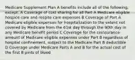 Medicare Supplement Plan A benefits include all of the following, except: A Coverage of cost sharing for all Part A Medicare eligible hospice care and respite care expenses B Coverage of Part A Medicare eligible expenses for hospitalization to the extent not covered by Medicare from the 61st day through the 90th day in any Medicare benefit period C Coverage for the coinsurance amount of Medicare eligible expenses under Part B regardless of hospital confinement, subject to the Medicare Part B deductible D Coverage under Medicare Parts A and B for the actual cost of the first 8 pints of blood