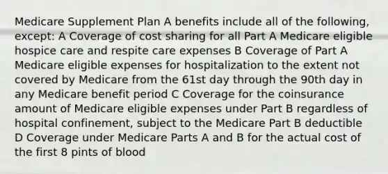 Medicare Supplement Plan A benefits include all of the following, except: A Coverage of cost sharing for all Part A Medicare eligible hospice care and respite care expenses B Coverage of Part A Medicare eligible expenses for hospitalization to the extent not covered by Medicare from the 61st day through the 90th day in any Medicare benefit period C Coverage for the coinsurance amount of Medicare eligible expenses under Part B regardless of hospital confinement, subject to the Medicare Part B deductible D Coverage under Medicare Parts A and B for the actual cost of the first 8 pints of blood