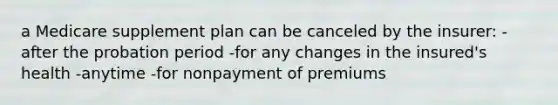 a Medicare supplement plan can be canceled by the insurer: -after the probation period -for any changes in the insured's health -anytime -for nonpayment of premiums