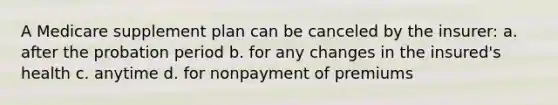 A Medicare supplement plan can be canceled by the insurer: a. after the probation period b. for any changes in the insured's health c. anytime d. for nonpayment of premiums