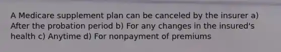 A Medicare supplement plan can be canceled by the insurer a) After the probation period b) For any changes in the insured's health c) Anytime d) For nonpayment of premiums