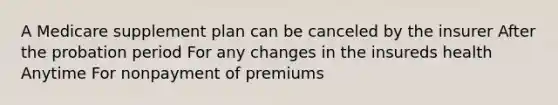 A Medicare supplement plan can be canceled by the insurer After the probation period For any changes in the insureds health Anytime For nonpayment of premiums