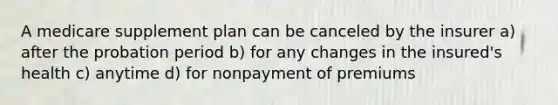 A medicare supplement plan can be canceled by the insurer a) after the probation period b) for any changes in the insured's health c) anytime d) for nonpayment of premiums