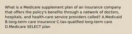 What is a Medicare supplement plan of an insurance company that offers the policy's benefits through a network of doctors, hospitals, and health-care service providers called? A.Medicaid B.long-term care insurance C.tax-qualified long-term care D.Medicare SELECT plan