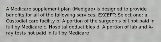 A Medicare supplement plan (Medigap) is designed to provide benefits for all of the following services, EXCEPT: Select one: a. Custodial care facility b. A portion of the surgeon's bill not paid in full by Medicare c. Hospital deductibles d. A portion of lab and X-ray tests not paid in full by Medicare