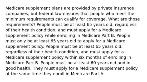 Medicare supplement plans are provided by private insurance companies, but federal law ensures that people who meet the minimum requirements can qualify for coverage. What are those requirements? People must be at least 65 years old, regardless of their health condition, and must apply for a Medicare supplement policy while enrolling in Medicare Part B. People must only be at least 65 years old to apply for a Medicare supplement policy. People must be at least 65 years old, regardless of their health condition, and must apply for a Medicare supplement policy within six months of enrolling in Medicare Part B. People must be at least 60 years old and in good health. They must apply for a Medicare supplement policy at the same time they enroll in Medicare Part A.