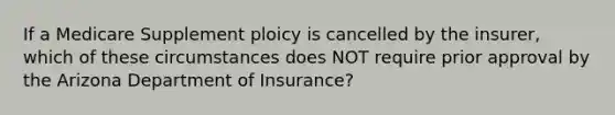 If a Medicare Supplement ploicy is cancelled by the insurer, which of these circumstances does NOT require prior approval by the Arizona Department of Insurance?