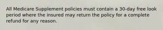 All Medicare Supplement policies must contain a 30-day free look period where the insured may return the policy for a complete refund for any reason.