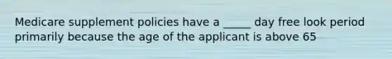 Medicare supplement policies have a _____ day free look period primarily because the age of the applicant is above 65