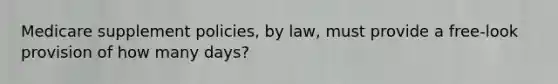 Medicare supplement policies, by law, must provide a free-look provision of how many days?