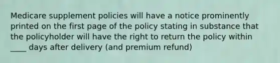 Medicare supplement policies will have a notice prominently printed on the first page of the policy stating in substance that the policyholder will have the right to return the policy within ____ days after delivery (and premium refund)