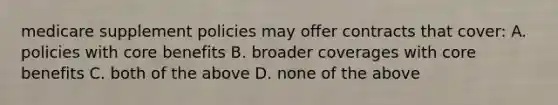 medicare supplement policies may offer contracts that cover: A. policies with core benefits B. broader coverages with core benefits C. both of the above D. none of the above