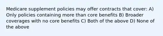 Medicare supplement policies may offer contracts that cover: A) Only policies containing more than core benefits B) Broader coverages with no core benefits C) Both of the above D) None of the above