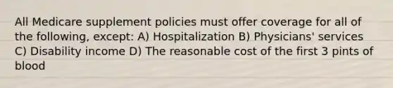 All Medicare supplement policies must offer coverage for all of the following, except: A) Hospitalization B) Physicians' services C) Disability income D) The reasonable cost of the first 3 pints of blood