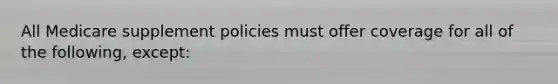 All Medicare supplement policies must offer coverage for all of the following, except: