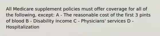 All Medicare supplement policies must offer coverage for all of the following, except: A - The reasonable cost of the first 3 pints of blood B - Disability income C - Physicians' services D - Hospitalization