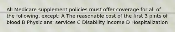 All Medicare supplement policies must offer coverage for all of the following, except: A The reasonable cost of the first 3 pints of blood B Physicians' services C Disability income D Hospitalization