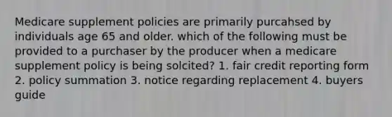 Medicare supplement policies are primarily purcahsed by individuals age 65 and older. which of the following must be provided to a purchaser by the producer when a medicare supplement policy is being solcited? 1. fair credit reporting form 2. policy summation 3. notice regarding replacement 4. buyers guide