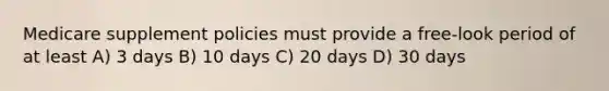 Medicare supplement policies must provide a free-look period of at least A) 3 days B) 10 days C) 20 days D) 30 days