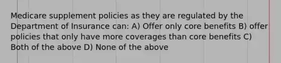 Medicare supplement policies as they are regulated by the Department of Insurance can: A) Offer only core benefits B) offer policies that only have more coverages than core benefits C) Both of the above D) None of the above